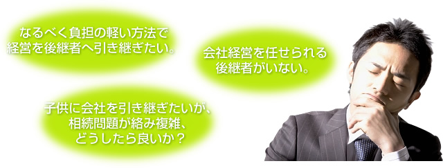 なるべく負担の軽い方法で 経営を後継者へ引き継ぎたい。会社経営を任せられる後継者がいない。子供に会社を引き継ぎたいが、相続問題が絡み複雑、 どうしたら良いか？