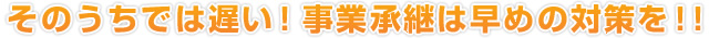 そのうちでは遅い！事業承継は早めの対策を！！
