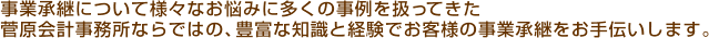 事業承継について様々なお悩みに多くの事例を扱ってきた 菅原会計事務所ならではの、豊富な知識と経験でお客様の事業承継をお手伝いします。