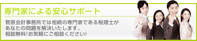 専門家による安心サポート 菅原会計事務所では相続の専門家である税理士が あなたの問題を解決いたします。 相談無料！お気軽にご相談ください！
